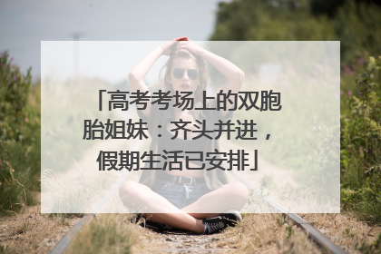 高考考场上的双胞胎姐妹：齐头并进，假期生活已安排
