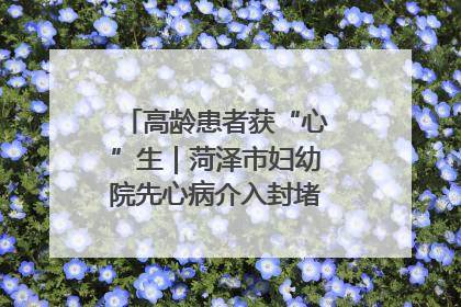 高龄患者获“心”生｜菏泽市妇幼院先心病介入封堵术实现技术突破