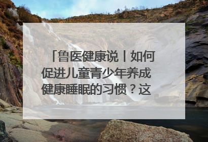 鲁医健康说丨如何促进儿童青少年养成健康睡眠的习惯？这份宝典快收藏