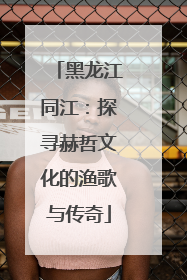 黑龙江同江：探寻赫哲文化的渔歌与传奇