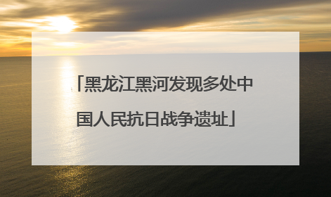黑龙江黑河发现多处中国人民抗日战争遗址