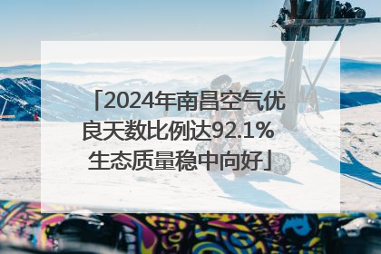 2024年南昌空气优良天数比例达92.1% 生态质量稳中向好
