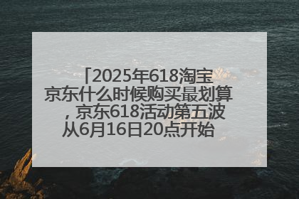 2025年618淘宝京东什么时候购买最划算，京东618活动第五波从6月16日20点开始最便宜优惠！