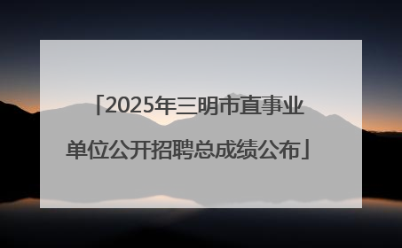 2025年三明市直事业单位公开招聘总成绩公布