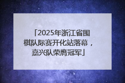 2025年浙江省围棋队际赛开化站落幕，嘉兴队荣膺冠军