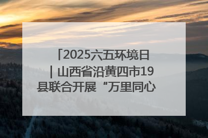 2025六五环境日｜山西省沿黄四市19县联合开展“万里同心，共护黄河”环保志愿者助力一泓清水入黄河公益活动