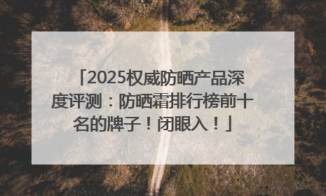 2025权威防晒产品深度评测：防晒霜排行榜前十名的牌子！闭眼入！