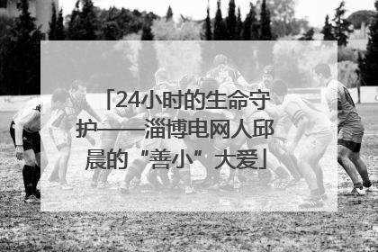 24小时的生命守护——淄博电网人邱晨的“善小”大爱