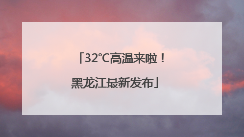 32℃高温来啦！黑龙江最新发布