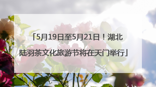 5月19日至5月21日！湖北陆羽茶文化旅游节将在天门举行