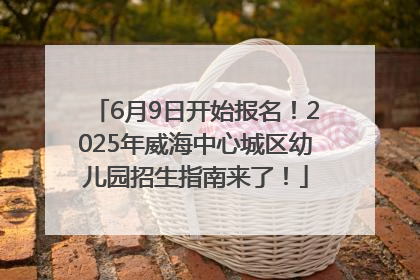 6月9日开始报名！2025年威海中心城区幼儿园招生指南来了！