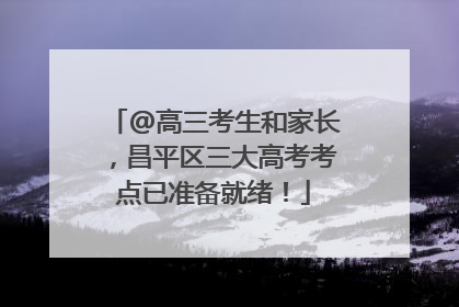 @高三考生和家长，昌平区三大高考考点已准备就绪！