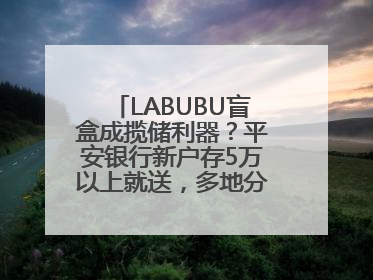 LABUBU盲盒成揽储利器？平安银行新户存5万以上就送，多地分支行跟进